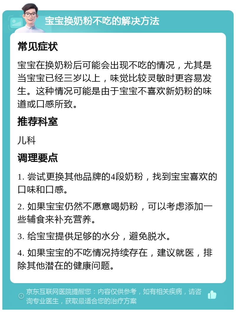 宝宝换奶粉不吃的解决方法 常见症状 宝宝在换奶粉后可能会出现不吃的情况，尤其是当宝宝已经三岁以上，味觉比较灵敏时更容易发生。这种情况可能是由于宝宝不喜欢新奶粉的味道或口感所致。 推荐科室 儿科 调理要点 1. 尝试更换其他品牌的4段奶粉，找到宝宝喜欢的口味和口感。 2. 如果宝宝仍然不愿意喝奶粉，可以考虑添加一些辅食来补充营养。 3. 给宝宝提供足够的水分，避免脱水。 4. 如果宝宝的不吃情况持续存在，建议就医，排除其他潜在的健康问题。