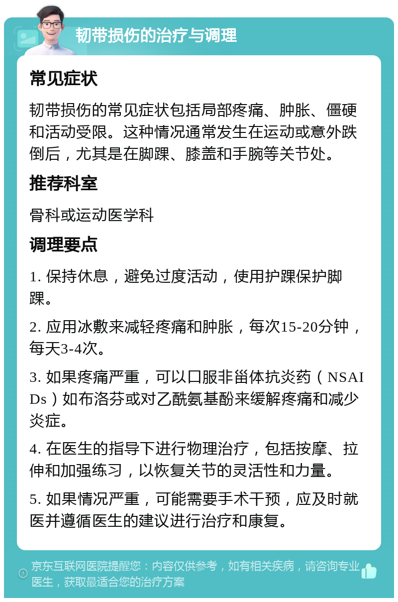 韧带损伤的治疗与调理 常见症状 韧带损伤的常见症状包括局部疼痛、肿胀、僵硬和活动受限。这种情况通常发生在运动或意外跌倒后，尤其是在脚踝、膝盖和手腕等关节处。 推荐科室 骨科或运动医学科 调理要点 1. 保持休息，避免过度活动，使用护踝保护脚踝。 2. 应用冰敷来减轻疼痛和肿胀，每次15-20分钟，每天3-4次。 3. 如果疼痛严重，可以口服非甾体抗炎药（NSAIDs）如布洛芬或对乙酰氨基酚来缓解疼痛和减少炎症。 4. 在医生的指导下进行物理治疗，包括按摩、拉伸和加强练习，以恢复关节的灵活性和力量。 5. 如果情况严重，可能需要手术干预，应及时就医并遵循医生的建议进行治疗和康复。