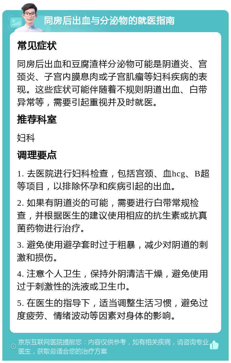 同房后出血与分泌物的就医指南 常见症状 同房后出血和豆腐渣样分泌物可能是阴道炎、宫颈炎、子宫内膜息肉或子宫肌瘤等妇科疾病的表现。这些症状可能伴随着不规则阴道出血、白带异常等，需要引起重视并及时就医。 推荐科室 妇科 调理要点 1. 去医院进行妇科检查，包括宫颈、血hcg、B超等项目，以排除怀孕和疾病引起的出血。 2. 如果有阴道炎的可能，需要进行白带常规检查，并根据医生的建议使用相应的抗生素或抗真菌药物进行治疗。 3. 避免使用避孕套时过于粗暴，减少对阴道的刺激和损伤。 4. 注意个人卫生，保持外阴清洁干燥，避免使用过于刺激性的洗液或卫生巾。 5. 在医生的指导下，适当调整生活习惯，避免过度疲劳、情绪波动等因素对身体的影响。