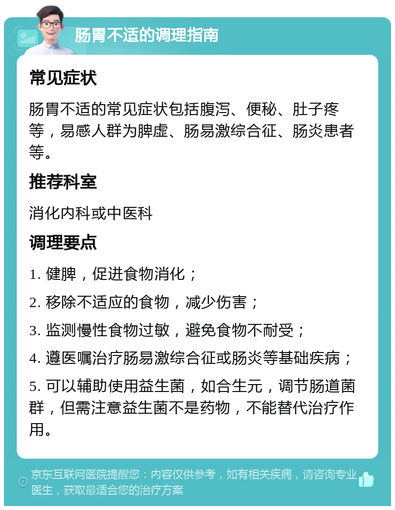 肠胃不适的调理指南 常见症状 肠胃不适的常见症状包括腹泻、便秘、肚子疼等，易感人群为脾虚、肠易激综合征、肠炎患者等。 推荐科室 消化内科或中医科 调理要点 1. 健脾，促进食物消化； 2. 移除不适应的食物，减少伤害； 3. 监测慢性食物过敏，避免食物不耐受； 4. 遵医嘱治疗肠易激综合征或肠炎等基础疾病； 5. 可以辅助使用益生菌，如合生元，调节肠道菌群，但需注意益生菌不是药物，不能替代治疗作用。