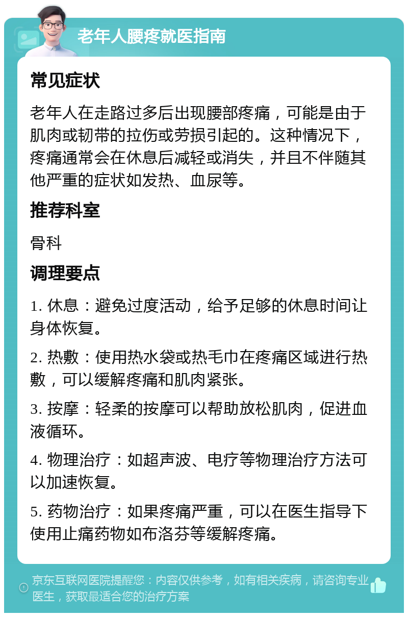 老年人腰疼就医指南 常见症状 老年人在走路过多后出现腰部疼痛，可能是由于肌肉或韧带的拉伤或劳损引起的。这种情况下，疼痛通常会在休息后减轻或消失，并且不伴随其他严重的症状如发热、血尿等。 推荐科室 骨科 调理要点 1. 休息：避免过度活动，给予足够的休息时间让身体恢复。 2. 热敷：使用热水袋或热毛巾在疼痛区域进行热敷，可以缓解疼痛和肌肉紧张。 3. 按摩：轻柔的按摩可以帮助放松肌肉，促进血液循环。 4. 物理治疗：如超声波、电疗等物理治疗方法可以加速恢复。 5. 药物治疗：如果疼痛严重，可以在医生指导下使用止痛药物如布洛芬等缓解疼痛。