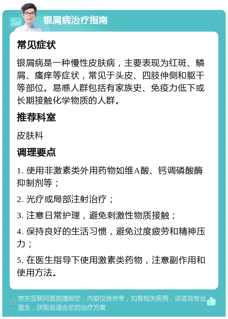 银屑病治疗指南 常见症状 银屑病是一种慢性皮肤病，主要表现为红斑、鳞屑、瘙痒等症状，常见于头皮、四肢伸侧和躯干等部位。易感人群包括有家族史、免疫力低下或长期接触化学物质的人群。 推荐科室 皮肤科 调理要点 1. 使用非激素类外用药物如维A酸、钙调磷酸酶抑制剂等； 2. 光疗或局部注射治疗； 3. 注意日常护理，避免刺激性物质接触； 4. 保持良好的生活习惯，避免过度疲劳和精神压力； 5. 在医生指导下使用激素类药物，注意副作用和使用方法。