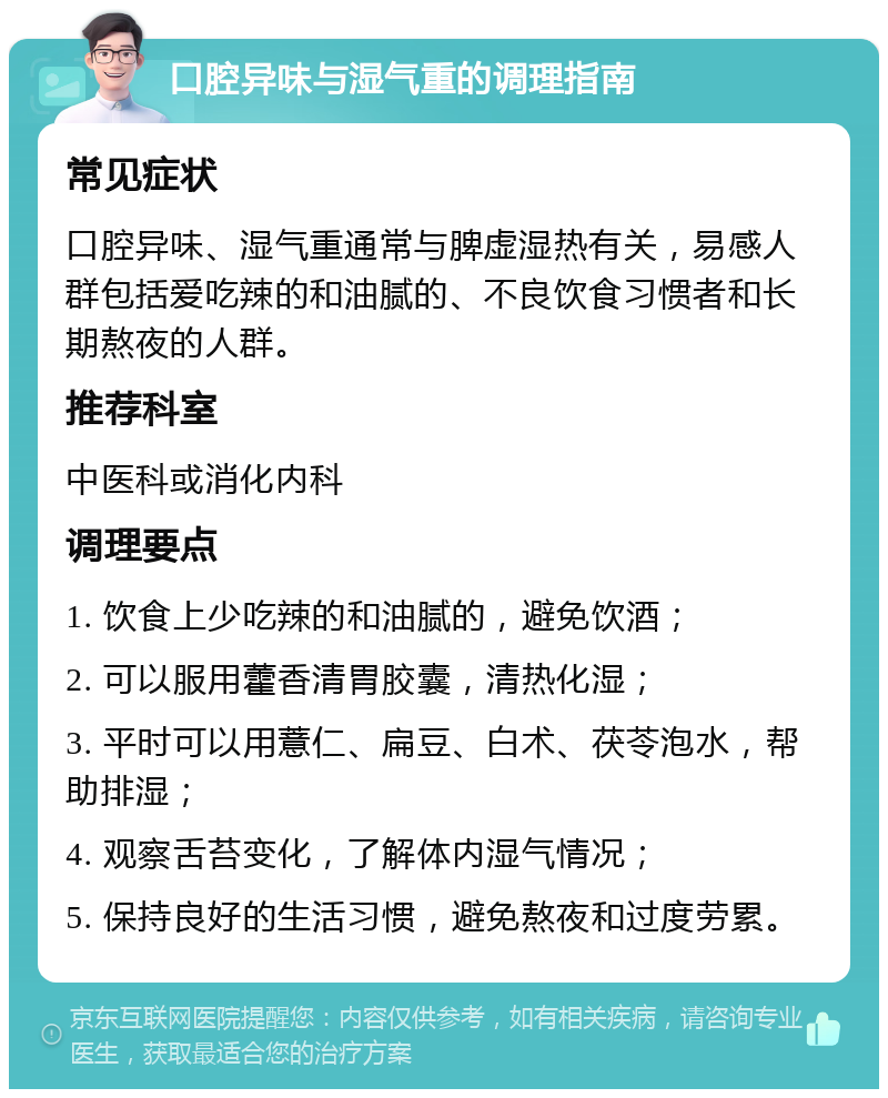 口腔异味与湿气重的调理指南 常见症状 口腔异味、湿气重通常与脾虚湿热有关，易感人群包括爱吃辣的和油腻的、不良饮食习惯者和长期熬夜的人群。 推荐科室 中医科或消化内科 调理要点 1. 饮食上少吃辣的和油腻的，避免饮酒； 2. 可以服用藿香清胃胶囊，清热化湿； 3. 平时可以用薏仁、扁豆、白术、茯苓泡水，帮助排湿； 4. 观察舌苔变化，了解体内湿气情况； 5. 保持良好的生活习惯，避免熬夜和过度劳累。