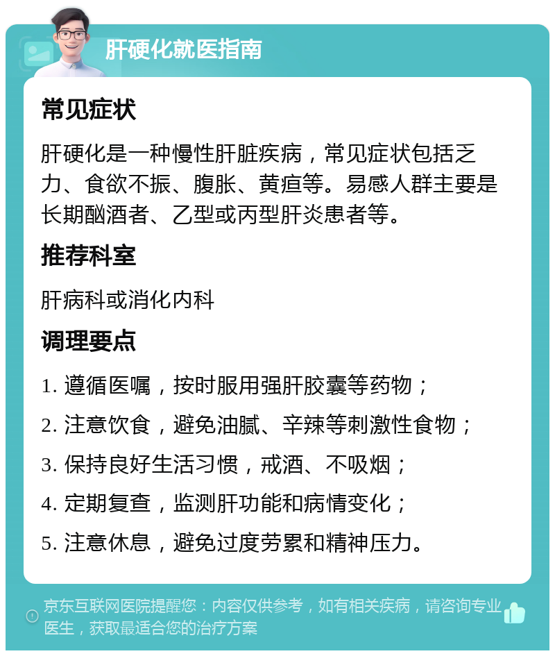 肝硬化就医指南 常见症状 肝硬化是一种慢性肝脏疾病，常见症状包括乏力、食欲不振、腹胀、黄疸等。易感人群主要是长期酗酒者、乙型或丙型肝炎患者等。 推荐科室 肝病科或消化内科 调理要点 1. 遵循医嘱，按时服用强肝胶囊等药物； 2. 注意饮食，避免油腻、辛辣等刺激性食物； 3. 保持良好生活习惯，戒酒、不吸烟； 4. 定期复查，监测肝功能和病情变化； 5. 注意休息，避免过度劳累和精神压力。