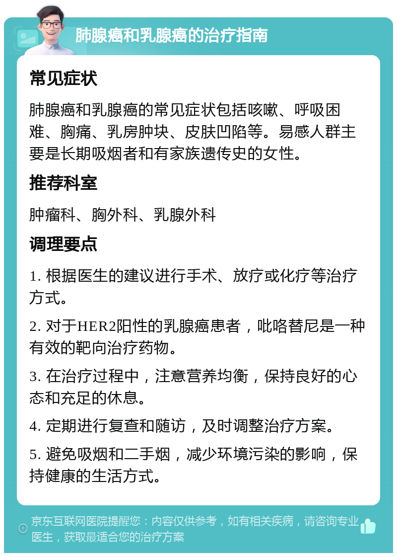 肺腺癌和乳腺癌的治疗指南 常见症状 肺腺癌和乳腺癌的常见症状包括咳嗽、呼吸困难、胸痛、乳房肿块、皮肤凹陷等。易感人群主要是长期吸烟者和有家族遗传史的女性。 推荐科室 肿瘤科、胸外科、乳腺外科 调理要点 1. 根据医生的建议进行手术、放疗或化疗等治疗方式。 2. 对于HER2阳性的乳腺癌患者，吡咯替尼是一种有效的靶向治疗药物。 3. 在治疗过程中，注意营养均衡，保持良好的心态和充足的休息。 4. 定期进行复查和随访，及时调整治疗方案。 5. 避免吸烟和二手烟，减少环境污染的影响，保持健康的生活方式。