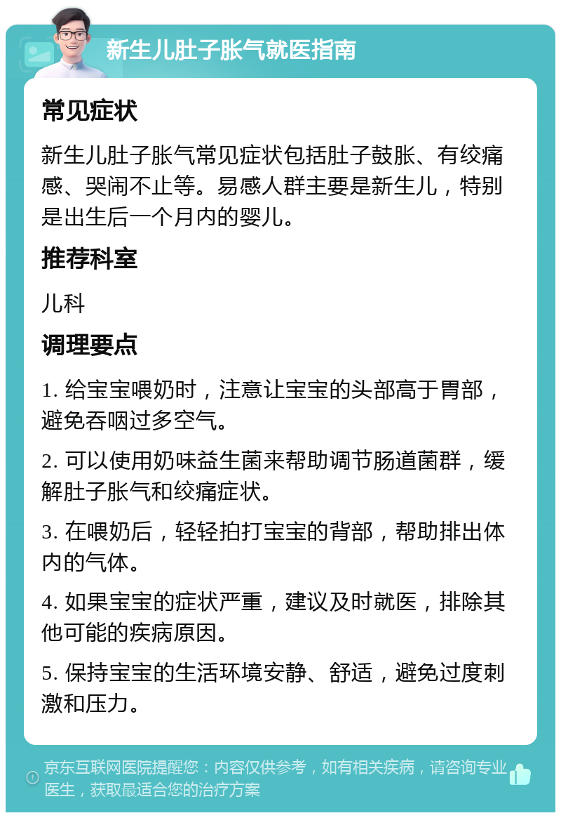 新生儿肚子胀气就医指南 常见症状 新生儿肚子胀气常见症状包括肚子鼓胀、有绞痛感、哭闹不止等。易感人群主要是新生儿，特别是出生后一个月内的婴儿。 推荐科室 儿科 调理要点 1. 给宝宝喂奶时，注意让宝宝的头部高于胃部，避免吞咽过多空气。 2. 可以使用奶味益生菌来帮助调节肠道菌群，缓解肚子胀气和绞痛症状。 3. 在喂奶后，轻轻拍打宝宝的背部，帮助排出体内的气体。 4. 如果宝宝的症状严重，建议及时就医，排除其他可能的疾病原因。 5. 保持宝宝的生活环境安静、舒适，避免过度刺激和压力。