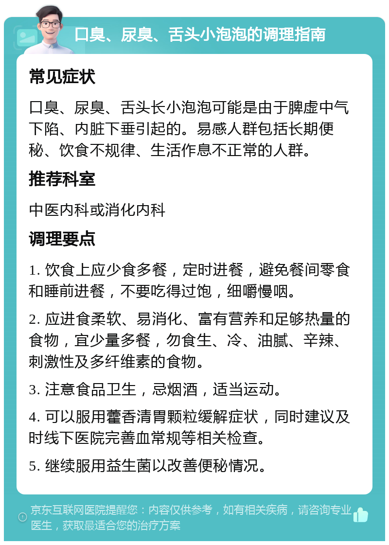 口臭、尿臭、舌头小泡泡的调理指南 常见症状 口臭、尿臭、舌头长小泡泡可能是由于脾虚中气下陷、内脏下垂引起的。易感人群包括长期便秘、饮食不规律、生活作息不正常的人群。 推荐科室 中医内科或消化内科 调理要点 1. 饮食上应少食多餐，定时进餐，避免餐间零食和睡前进餐，不要吃得过饱，细嚼慢咽。 2. 应进食柔软、易消化、富有营养和足够热量的食物，宜少量多餐，勿食生、冷、油腻、辛辣、刺激性及多纤维素的食物。 3. 注意食品卫生，忌烟酒，适当运动。 4. 可以服用藿香清胃颗粒缓解症状，同时建议及时线下医院完善血常规等相关检查。 5. 继续服用益生菌以改善便秘情况。