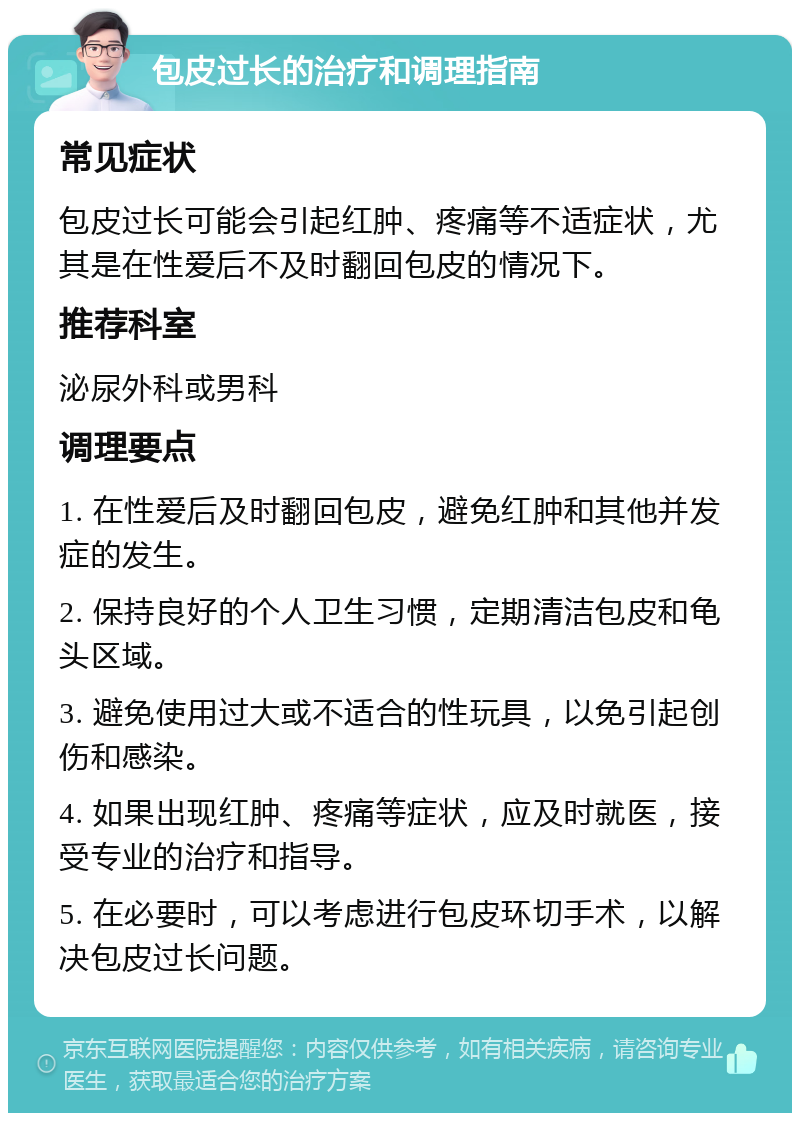 包皮过长的治疗和调理指南 常见症状 包皮过长可能会引起红肿、疼痛等不适症状，尤其是在性爱后不及时翻回包皮的情况下。 推荐科室 泌尿外科或男科 调理要点 1. 在性爱后及时翻回包皮，避免红肿和其他并发症的发生。 2. 保持良好的个人卫生习惯，定期清洁包皮和龟头区域。 3. 避免使用过大或不适合的性玩具，以免引起创伤和感染。 4. 如果出现红肿、疼痛等症状，应及时就医，接受专业的治疗和指导。 5. 在必要时，可以考虑进行包皮环切手术，以解决包皮过长问题。