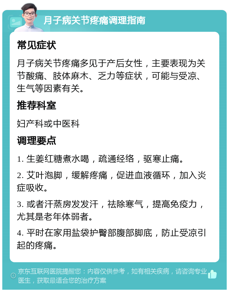 月子病关节疼痛调理指南 常见症状 月子病关节疼痛多见于产后女性，主要表现为关节酸痛、肢体麻木、乏力等症状，可能与受凉、生气等因素有关。 推荐科室 妇产科或中医科 调理要点 1. 生姜红糖煮水喝，疏通经络，驱寒止痛。 2. 艾叶泡脚，缓解疼痛，促进血液循环，加入炎症吸收。 3. 或者汗蒸房发发汗，祛除寒气，提高免疫力，尤其是老年体弱者。 4. 平时在家用盐袋护臀部腹部脚底，防止受凉引起的疼痛。