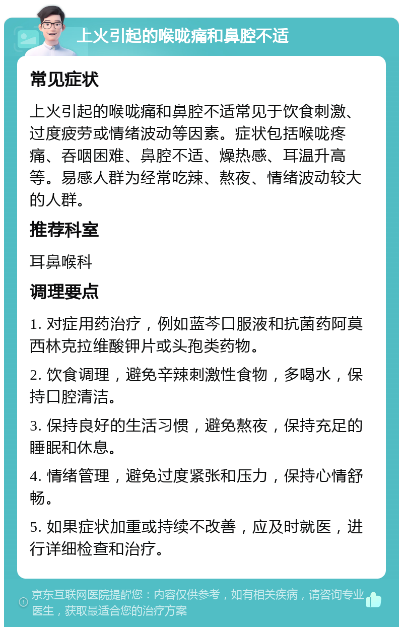 上火引起的喉咙痛和鼻腔不适 常见症状 上火引起的喉咙痛和鼻腔不适常见于饮食刺激、过度疲劳或情绪波动等因素。症状包括喉咙疼痛、吞咽困难、鼻腔不适、燥热感、耳温升高等。易感人群为经常吃辣、熬夜、情绪波动较大的人群。 推荐科室 耳鼻喉科 调理要点 1. 对症用药治疗，例如蓝芩口服液和抗菌药阿莫西林克拉维酸钾片或头孢类药物。 2. 饮食调理，避免辛辣刺激性食物，多喝水，保持口腔清洁。 3. 保持良好的生活习惯，避免熬夜，保持充足的睡眠和休息。 4. 情绪管理，避免过度紧张和压力，保持心情舒畅。 5. 如果症状加重或持续不改善，应及时就医，进行详细检查和治疗。