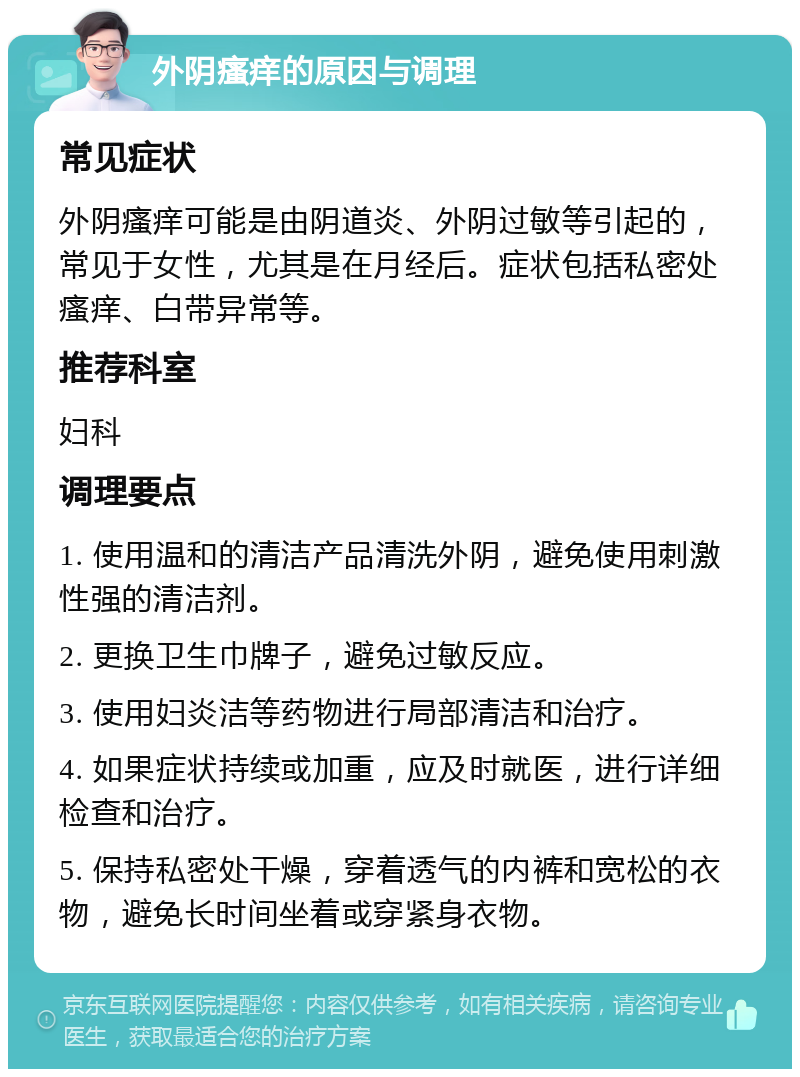 外阴瘙痒的原因与调理 常见症状 外阴瘙痒可能是由阴道炎、外阴过敏等引起的，常见于女性，尤其是在月经后。症状包括私密处瘙痒、白带异常等。 推荐科室 妇科 调理要点 1. 使用温和的清洁产品清洗外阴，避免使用刺激性强的清洁剂。 2. 更换卫生巾牌子，避免过敏反应。 3. 使用妇炎洁等药物进行局部清洁和治疗。 4. 如果症状持续或加重，应及时就医，进行详细检查和治疗。 5. 保持私密处干燥，穿着透气的内裤和宽松的衣物，避免长时间坐着或穿紧身衣物。