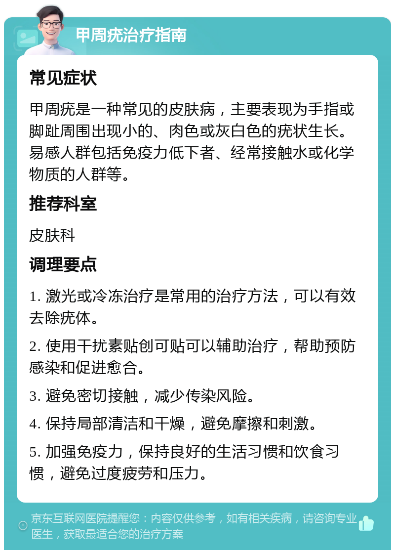 甲周疣治疗指南 常见症状 甲周疣是一种常见的皮肤病，主要表现为手指或脚趾周围出现小的、肉色或灰白色的疣状生长。易感人群包括免疫力低下者、经常接触水或化学物质的人群等。 推荐科室 皮肤科 调理要点 1. 激光或冷冻治疗是常用的治疗方法，可以有效去除疣体。 2. 使用干扰素贴创可贴可以辅助治疗，帮助预防感染和促进愈合。 3. 避免密切接触，减少传染风险。 4. 保持局部清洁和干燥，避免摩擦和刺激。 5. 加强免疫力，保持良好的生活习惯和饮食习惯，避免过度疲劳和压力。