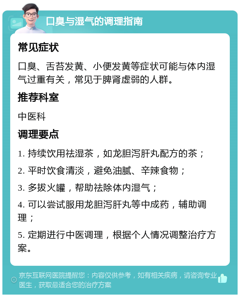 口臭与湿气的调理指南 常见症状 口臭、舌苔发黄、小便发黄等症状可能与体内湿气过重有关，常见于脾肾虚弱的人群。 推荐科室 中医科 调理要点 1. 持续饮用祛湿茶，如龙胆泻肝丸配方的茶； 2. 平时饮食清淡，避免油腻、辛辣食物； 3. 多拔火罐，帮助祛除体内湿气； 4. 可以尝试服用龙胆泻肝丸等中成药，辅助调理； 5. 定期进行中医调理，根据个人情况调整治疗方案。