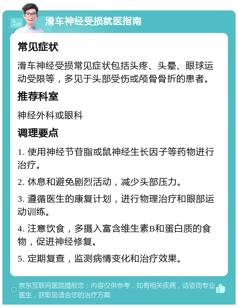 滑车神经受损就医指南 常见症状 滑车神经受损常见症状包括头疼、头晕、眼球运动受限等，多见于头部受伤或颅骨骨折的患者。 推荐科室 神经外科或眼科 调理要点 1. 使用神经节苷脂或鼠神经生长因子等药物进行治疗。 2. 休息和避免剧烈活动，减少头部压力。 3. 遵循医生的康复计划，进行物理治疗和眼部运动训练。 4. 注意饮食，多摄入富含维生素B和蛋白质的食物，促进神经修复。 5. 定期复查，监测病情变化和治疗效果。