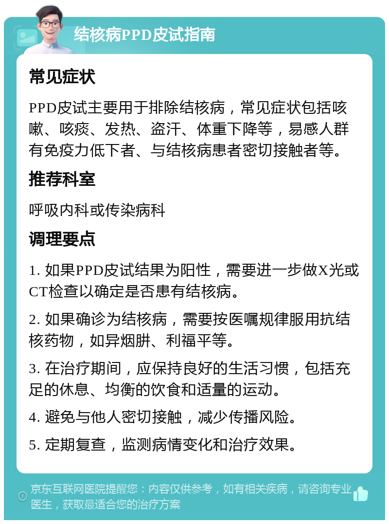 结核病PPD皮试指南 常见症状 PPD皮试主要用于排除结核病，常见症状包括咳嗽、咳痰、发热、盗汗、体重下降等，易感人群有免疫力低下者、与结核病患者密切接触者等。 推荐科室 呼吸内科或传染病科 调理要点 1. 如果PPD皮试结果为阳性，需要进一步做X光或CT检查以确定是否患有结核病。 2. 如果确诊为结核病，需要按医嘱规律服用抗结核药物，如异烟肼、利福平等。 3. 在治疗期间，应保持良好的生活习惯，包括充足的休息、均衡的饮食和适量的运动。 4. 避免与他人密切接触，减少传播风险。 5. 定期复查，监测病情变化和治疗效果。