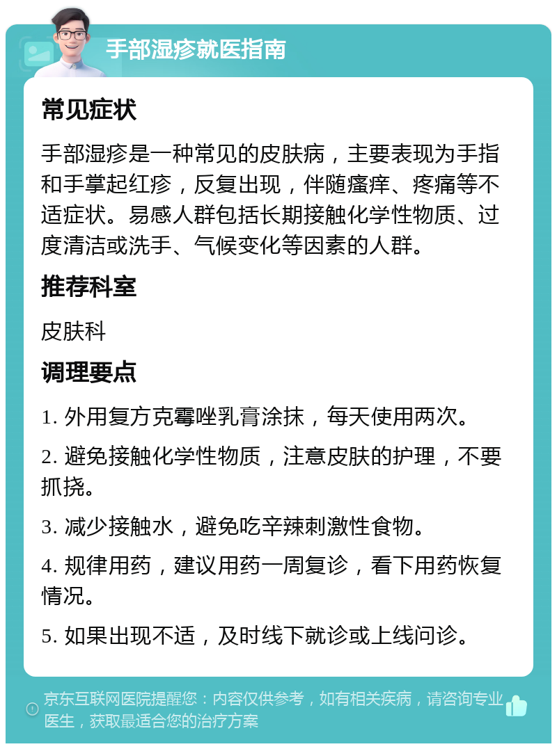 手部湿疹就医指南 常见症状 手部湿疹是一种常见的皮肤病，主要表现为手指和手掌起红疹，反复出现，伴随瘙痒、疼痛等不适症状。易感人群包括长期接触化学性物质、过度清洁或洗手、气候变化等因素的人群。 推荐科室 皮肤科 调理要点 1. 外用复方克霉唑乳膏涂抹，每天使用两次。 2. 避免接触化学性物质，注意皮肤的护理，不要抓挠。 3. 减少接触水，避免吃辛辣刺激性食物。 4. 规律用药，建议用药一周复诊，看下用药恢复情况。 5. 如果出现不适，及时线下就诊或上线问诊。