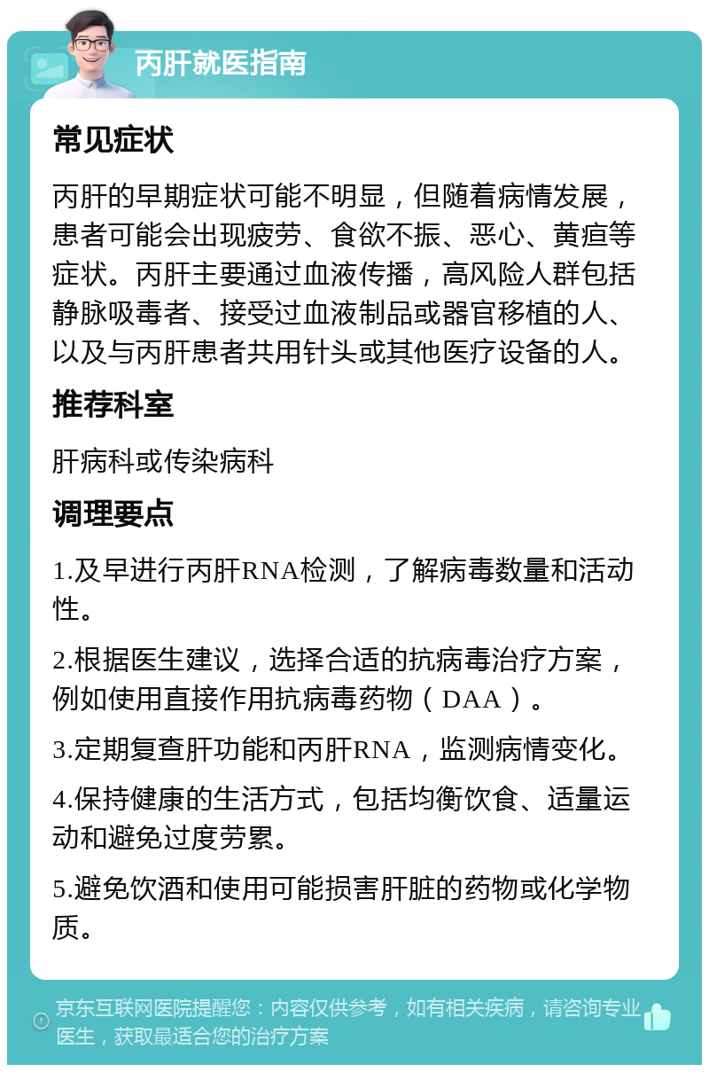 丙肝就医指南 常见症状 丙肝的早期症状可能不明显，但随着病情发展，患者可能会出现疲劳、食欲不振、恶心、黄疸等症状。丙肝主要通过血液传播，高风险人群包括静脉吸毒者、接受过血液制品或器官移植的人、以及与丙肝患者共用针头或其他医疗设备的人。 推荐科室 肝病科或传染病科 调理要点 1.及早进行丙肝RNA检测，了解病毒数量和活动性。 2.根据医生建议，选择合适的抗病毒治疗方案，例如使用直接作用抗病毒药物（DAA）。 3.定期复查肝功能和丙肝RNA，监测病情变化。 4.保持健康的生活方式，包括均衡饮食、适量运动和避免过度劳累。 5.避免饮酒和使用可能损害肝脏的药物或化学物质。