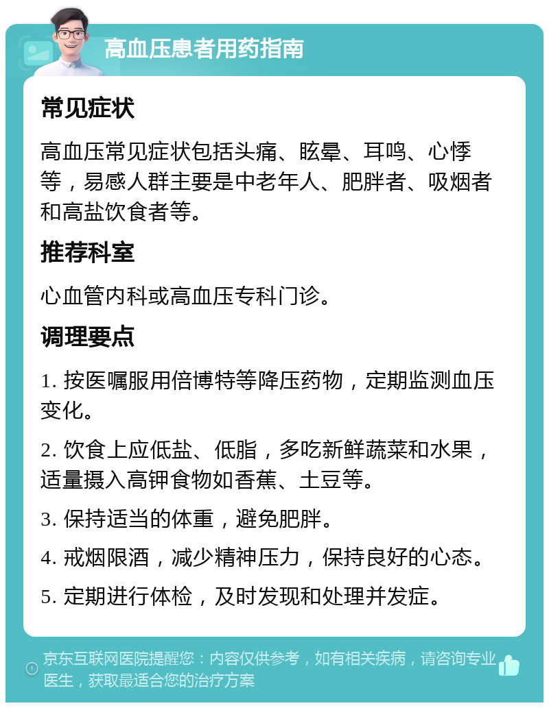 高血压患者用药指南 常见症状 高血压常见症状包括头痛、眩晕、耳鸣、心悸等，易感人群主要是中老年人、肥胖者、吸烟者和高盐饮食者等。 推荐科室 心血管内科或高血压专科门诊。 调理要点 1. 按医嘱服用倍博特等降压药物，定期监测血压变化。 2. 饮食上应低盐、低脂，多吃新鲜蔬菜和水果，适量摄入高钾食物如香蕉、土豆等。 3. 保持适当的体重，避免肥胖。 4. 戒烟限酒，减少精神压力，保持良好的心态。 5. 定期进行体检，及时发现和处理并发症。