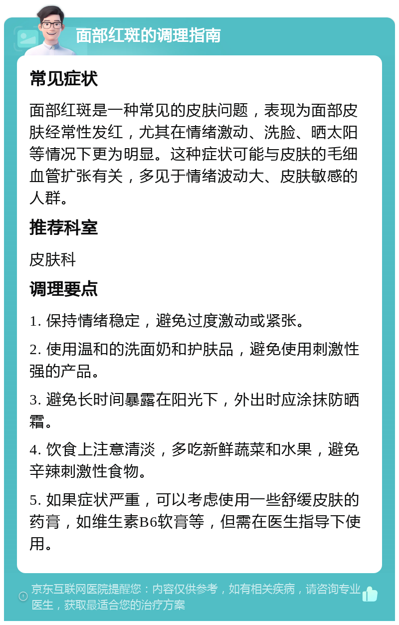 面部红斑的调理指南 常见症状 面部红斑是一种常见的皮肤问题，表现为面部皮肤经常性发红，尤其在情绪激动、洗脸、晒太阳等情况下更为明显。这种症状可能与皮肤的毛细血管扩张有关，多见于情绪波动大、皮肤敏感的人群。 推荐科室 皮肤科 调理要点 1. 保持情绪稳定，避免过度激动或紧张。 2. 使用温和的洗面奶和护肤品，避免使用刺激性强的产品。 3. 避免长时间暴露在阳光下，外出时应涂抹防晒霜。 4. 饮食上注意清淡，多吃新鲜蔬菜和水果，避免辛辣刺激性食物。 5. 如果症状严重，可以考虑使用一些舒缓皮肤的药膏，如维生素B6软膏等，但需在医生指导下使用。