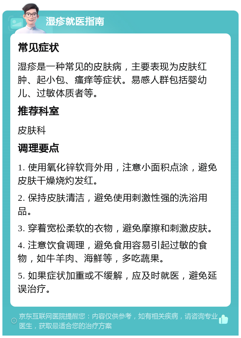 湿疹就医指南 常见症状 湿疹是一种常见的皮肤病，主要表现为皮肤红肿、起小包、瘙痒等症状。易感人群包括婴幼儿、过敏体质者等。 推荐科室 皮肤科 调理要点 1. 使用氧化锌软膏外用，注意小面积点涂，避免皮肤干燥烧灼发红。 2. 保持皮肤清洁，避免使用刺激性强的洗浴用品。 3. 穿着宽松柔软的衣物，避免摩擦和刺激皮肤。 4. 注意饮食调理，避免食用容易引起过敏的食物，如牛羊肉、海鲜等，多吃蔬果。 5. 如果症状加重或不缓解，应及时就医，避免延误治疗。