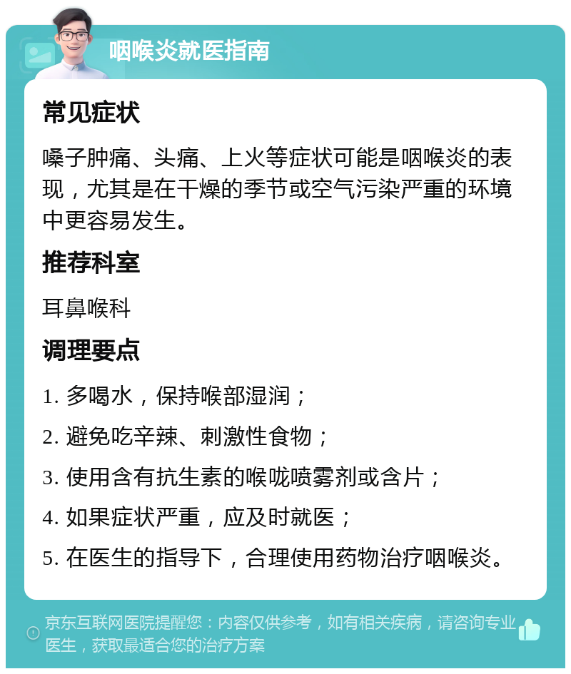 咽喉炎就医指南 常见症状 嗓子肿痛、头痛、上火等症状可能是咽喉炎的表现，尤其是在干燥的季节或空气污染严重的环境中更容易发生。 推荐科室 耳鼻喉科 调理要点 1. 多喝水，保持喉部湿润； 2. 避免吃辛辣、刺激性食物； 3. 使用含有抗生素的喉咙喷雾剂或含片； 4. 如果症状严重，应及时就医； 5. 在医生的指导下，合理使用药物治疗咽喉炎。