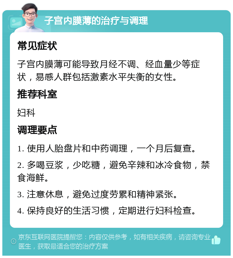 子宫内膜薄的治疗与调理 常见症状 子宫内膜薄可能导致月经不调、经血量少等症状，易感人群包括激素水平失衡的女性。 推荐科室 妇科 调理要点 1. 使用人胎盘片和中药调理，一个月后复查。 2. 多喝豆浆，少吃糖，避免辛辣和冰冷食物，禁食海鲜。 3. 注意休息，避免过度劳累和精神紧张。 4. 保持良好的生活习惯，定期进行妇科检查。