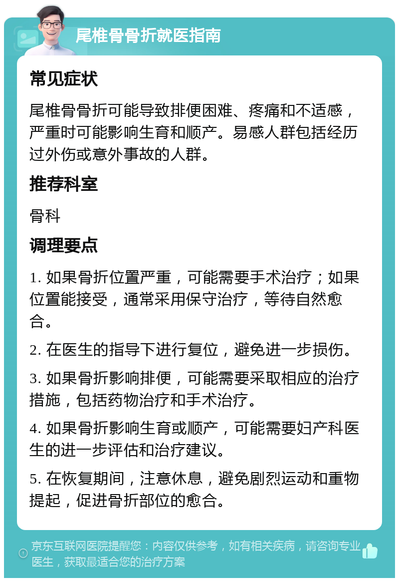 尾椎骨骨折就医指南 常见症状 尾椎骨骨折可能导致排便困难、疼痛和不适感，严重时可能影响生育和顺产。易感人群包括经历过外伤或意外事故的人群。 推荐科室 骨科 调理要点 1. 如果骨折位置严重，可能需要手术治疗；如果位置能接受，通常采用保守治疗，等待自然愈合。 2. 在医生的指导下进行复位，避免进一步损伤。 3. 如果骨折影响排便，可能需要采取相应的治疗措施，包括药物治疗和手术治疗。 4. 如果骨折影响生育或顺产，可能需要妇产科医生的进一步评估和治疗建议。 5. 在恢复期间，注意休息，避免剧烈运动和重物提起，促进骨折部位的愈合。