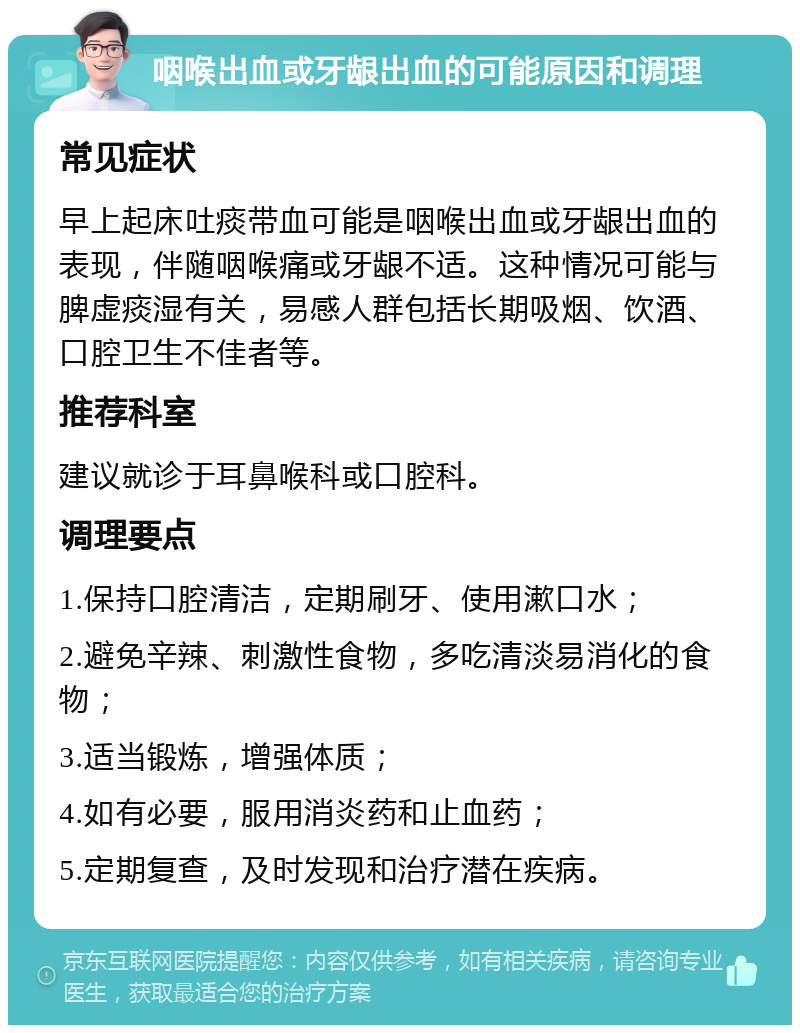 咽喉出血或牙龈出血的可能原因和调理 常见症状 早上起床吐痰带血可能是咽喉出血或牙龈出血的表现，伴随咽喉痛或牙龈不适。这种情况可能与脾虚痰湿有关，易感人群包括长期吸烟、饮酒、口腔卫生不佳者等。 推荐科室 建议就诊于耳鼻喉科或口腔科。 调理要点 1.保持口腔清洁，定期刷牙、使用漱口水； 2.避免辛辣、刺激性食物，多吃清淡易消化的食物； 3.适当锻炼，增强体质； 4.如有必要，服用消炎药和止血药； 5.定期复查，及时发现和治疗潜在疾病。