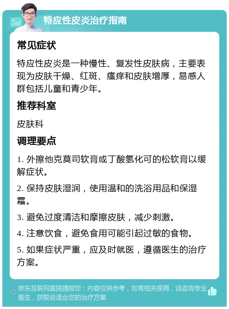 特应性皮炎治疗指南 常见症状 特应性皮炎是一种慢性、复发性皮肤病，主要表现为皮肤干燥、红斑、瘙痒和皮肤增厚，易感人群包括儿童和青少年。 推荐科室 皮肤科 调理要点 1. 外擦他克莫司软膏或丁酸氢化可的松软膏以缓解症状。 2. 保持皮肤湿润，使用温和的洗浴用品和保湿霜。 3. 避免过度清洁和摩擦皮肤，减少刺激。 4. 注意饮食，避免食用可能引起过敏的食物。 5. 如果症状严重，应及时就医，遵循医生的治疗方案。