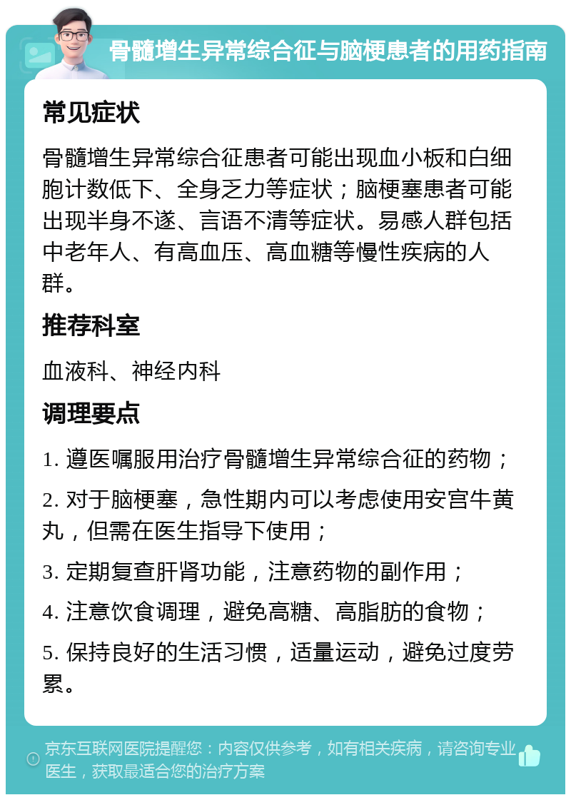 骨髓增生异常综合征与脑梗患者的用药指南 常见症状 骨髓增生异常综合征患者可能出现血小板和白细胞计数低下、全身乏力等症状；脑梗塞患者可能出现半身不遂、言语不清等症状。易感人群包括中老年人、有高血压、高血糖等慢性疾病的人群。 推荐科室 血液科、神经内科 调理要点 1. 遵医嘱服用治疗骨髓增生异常综合征的药物； 2. 对于脑梗塞，急性期内可以考虑使用安宫牛黄丸，但需在医生指导下使用； 3. 定期复查肝肾功能，注意药物的副作用； 4. 注意饮食调理，避免高糖、高脂肪的食物； 5. 保持良好的生活习惯，适量运动，避免过度劳累。