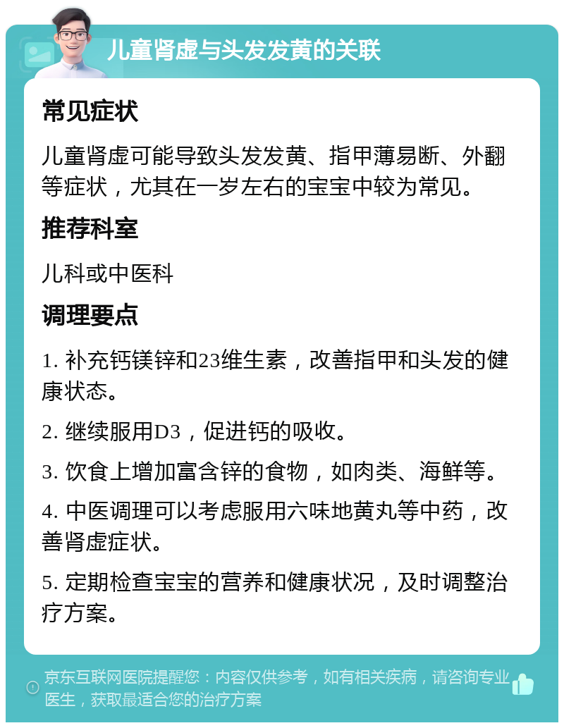 儿童肾虚与头发发黄的关联 常见症状 儿童肾虚可能导致头发发黄、指甲薄易断、外翻等症状，尤其在一岁左右的宝宝中较为常见。 推荐科室 儿科或中医科 调理要点 1. 补充钙镁锌和23维生素，改善指甲和头发的健康状态。 2. 继续服用D3，促进钙的吸收。 3. 饮食上增加富含锌的食物，如肉类、海鲜等。 4. 中医调理可以考虑服用六味地黄丸等中药，改善肾虚症状。 5. 定期检查宝宝的营养和健康状况，及时调整治疗方案。