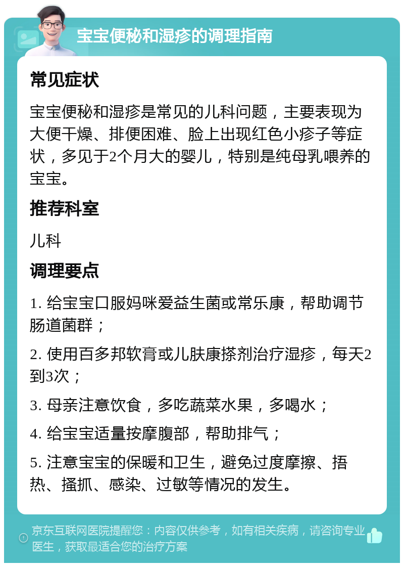 宝宝便秘和湿疹的调理指南 常见症状 宝宝便秘和湿疹是常见的儿科问题，主要表现为大便干燥、排便困难、脸上出现红色小疹子等症状，多见于2个月大的婴儿，特别是纯母乳喂养的宝宝。 推荐科室 儿科 调理要点 1. 给宝宝口服妈咪爱益生菌或常乐康，帮助调节肠道菌群； 2. 使用百多邦软膏或儿肤康搽剂治疗湿疹，每天2到3次； 3. 母亲注意饮食，多吃蔬菜水果，多喝水； 4. 给宝宝适量按摩腹部，帮助排气； 5. 注意宝宝的保暖和卫生，避免过度摩擦、捂热、搔抓、感染、过敏等情况的发生。