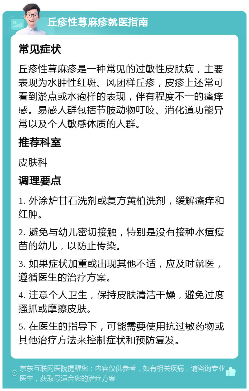 丘疹性荨麻疹就医指南 常见症状 丘疹性荨麻疹是一种常见的过敏性皮肤病，主要表现为水肿性红斑、风团样丘疹，皮疹上还常可看到淤点或水疱样的表现，伴有程度不一的瘙痒感。易感人群包括节肢动物叮咬、消化道功能异常以及个人敏感体质的人群。 推荐科室 皮肤科 调理要点 1. 外涂炉甘石洗剂或复方黄柏洗剂，缓解瘙痒和红肿。 2. 避免与幼儿密切接触，特别是没有接种水痘疫苗的幼儿，以防止传染。 3. 如果症状加重或出现其他不适，应及时就医，遵循医生的治疗方案。 4. 注意个人卫生，保持皮肤清洁干燥，避免过度搔抓或摩擦皮肤。 5. 在医生的指导下，可能需要使用抗过敏药物或其他治疗方法来控制症状和预防复发。