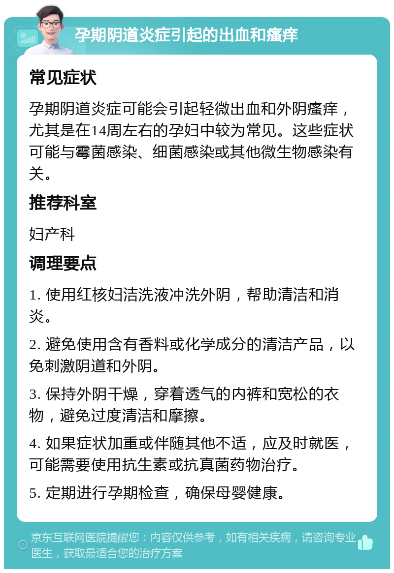 孕期阴道炎症引起的出血和瘙痒 常见症状 孕期阴道炎症可能会引起轻微出血和外阴瘙痒，尤其是在14周左右的孕妇中较为常见。这些症状可能与霉菌感染、细菌感染或其他微生物感染有关。 推荐科室 妇产科 调理要点 1. 使用红核妇洁洗液冲洗外阴，帮助清洁和消炎。 2. 避免使用含有香料或化学成分的清洁产品，以免刺激阴道和外阴。 3. 保持外阴干燥，穿着透气的内裤和宽松的衣物，避免过度清洁和摩擦。 4. 如果症状加重或伴随其他不适，应及时就医，可能需要使用抗生素或抗真菌药物治疗。 5. 定期进行孕期检查，确保母婴健康。