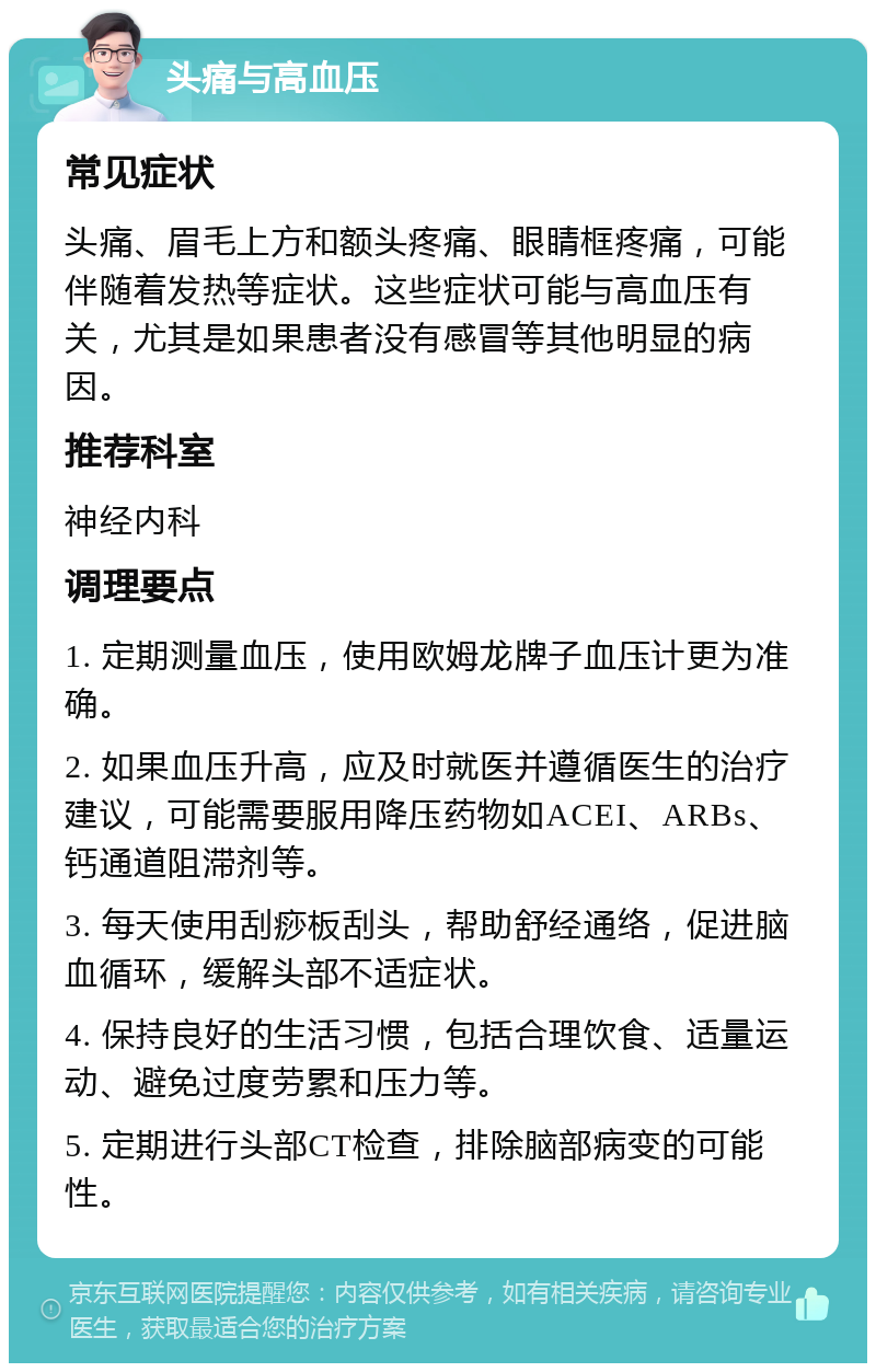 头痛与高血压 常见症状 头痛、眉毛上方和额头疼痛、眼睛框疼痛，可能伴随着发热等症状。这些症状可能与高血压有关，尤其是如果患者没有感冒等其他明显的病因。 推荐科室 神经内科 调理要点 1. 定期测量血压，使用欧姆龙牌子血压计更为准确。 2. 如果血压升高，应及时就医并遵循医生的治疗建议，可能需要服用降压药物如ACEI、ARBs、钙通道阻滞剂等。 3. 每天使用刮痧板刮头，帮助舒经通络，促进脑血循环，缓解头部不适症状。 4. 保持良好的生活习惯，包括合理饮食、适量运动、避免过度劳累和压力等。 5. 定期进行头部CT检查，排除脑部病变的可能性。