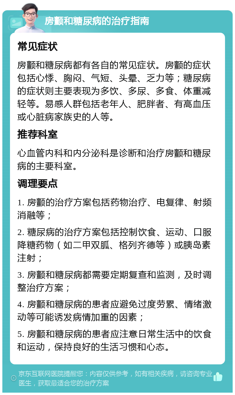 房颤和糖尿病的治疗指南 常见症状 房颤和糖尿病都有各自的常见症状。房颤的症状包括心悸、胸闷、气短、头晕、乏力等；糖尿病的症状则主要表现为多饮、多尿、多食、体重减轻等。易感人群包括老年人、肥胖者、有高血压或心脏病家族史的人等。 推荐科室 心血管内科和内分泌科是诊断和治疗房颤和糖尿病的主要科室。 调理要点 1. 房颤的治疗方案包括药物治疗、电复律、射频消融等； 2. 糖尿病的治疗方案包括控制饮食、运动、口服降糖药物（如二甲双胍、格列齐德等）或胰岛素注射； 3. 房颤和糖尿病都需要定期复查和监测，及时调整治疗方案； 4. 房颤和糖尿病的患者应避免过度劳累、情绪激动等可能诱发病情加重的因素； 5. 房颤和糖尿病的患者应注意日常生活中的饮食和运动，保持良好的生活习惯和心态。