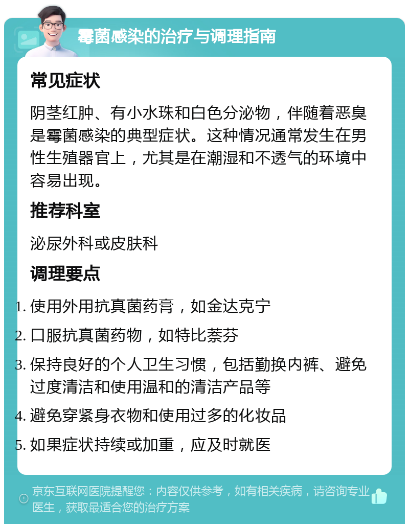 霉菌感染的治疗与调理指南 常见症状 阴茎红肿、有小水珠和白色分泌物，伴随着恶臭是霉菌感染的典型症状。这种情况通常发生在男性生殖器官上，尤其是在潮湿和不透气的环境中容易出现。 推荐科室 泌尿外科或皮肤科 调理要点 使用外用抗真菌药膏，如金达克宁 口服抗真菌药物，如特比萘芬 保持良好的个人卫生习惯，包括勤换内裤、避免过度清洁和使用温和的清洁产品等 避免穿紧身衣物和使用过多的化妆品 如果症状持续或加重，应及时就医