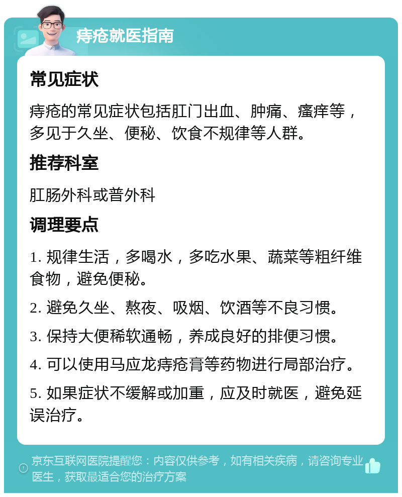 痔疮就医指南 常见症状 痔疮的常见症状包括肛门出血、肿痛、瘙痒等，多见于久坐、便秘、饮食不规律等人群。 推荐科室 肛肠外科或普外科 调理要点 1. 规律生活，多喝水，多吃水果、蔬菜等粗纤维食物，避免便秘。 2. 避免久坐、熬夜、吸烟、饮酒等不良习惯。 3. 保持大便稀软通畅，养成良好的排便习惯。 4. 可以使用马应龙痔疮膏等药物进行局部治疗。 5. 如果症状不缓解或加重，应及时就医，避免延误治疗。