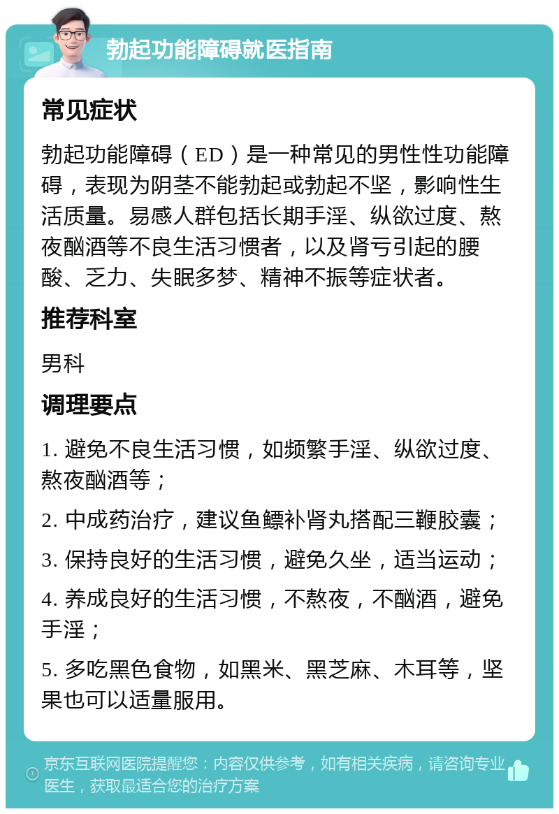 勃起功能障碍就医指南 常见症状 勃起功能障碍（ED）是一种常见的男性性功能障碍，表现为阴茎不能勃起或勃起不坚，影响性生活质量。易感人群包括长期手淫、纵欲过度、熬夜酗酒等不良生活习惯者，以及肾亏引起的腰酸、乏力、失眠多梦、精神不振等症状者。 推荐科室 男科 调理要点 1. 避免不良生活习惯，如频繁手淫、纵欲过度、熬夜酗酒等； 2. 中成药治疗，建议鱼鳔补肾丸搭配三鞭胶囊； 3. 保持良好的生活习惯，避免久坐，适当运动； 4. 养成良好的生活习惯，不熬夜，不酗酒，避免手淫； 5. 多吃黑色食物，如黑米、黑芝麻、木耳等，坚果也可以适量服用。