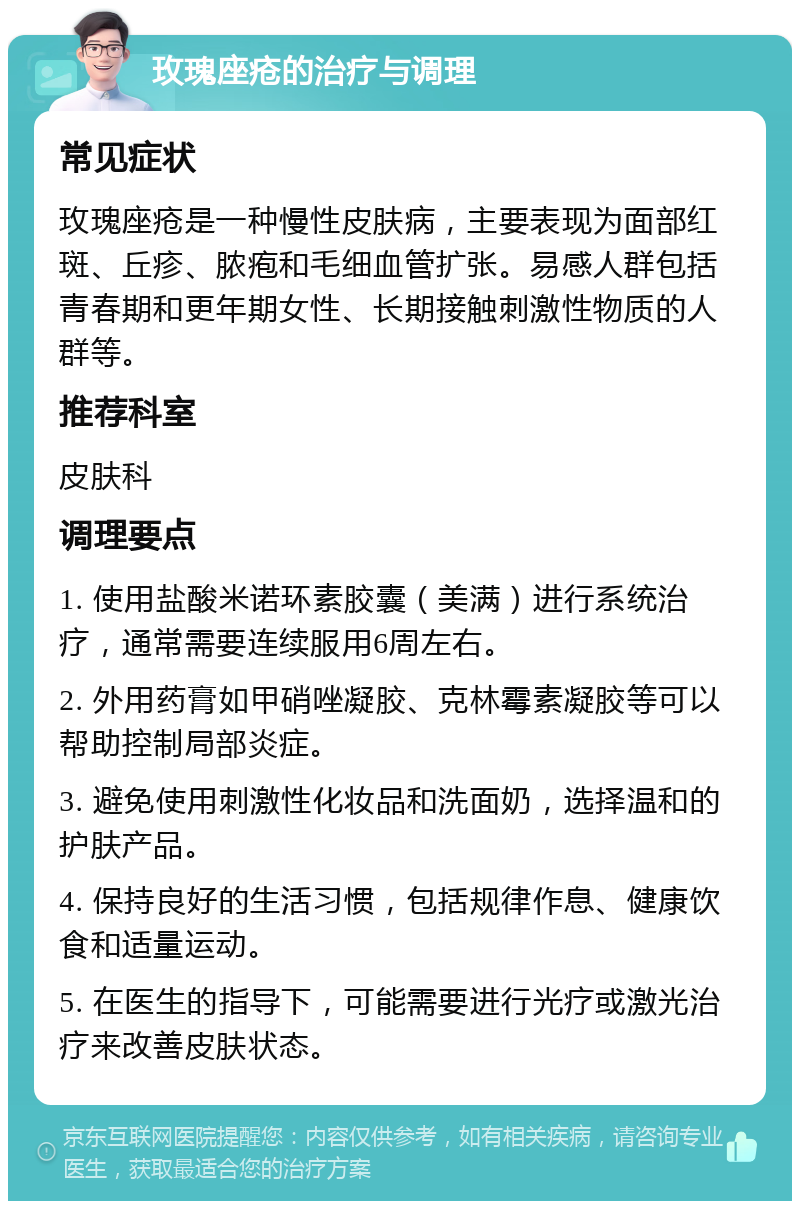 玫瑰座疮的治疗与调理 常见症状 玫瑰座疮是一种慢性皮肤病，主要表现为面部红斑、丘疹、脓疱和毛细血管扩张。易感人群包括青春期和更年期女性、长期接触刺激性物质的人群等。 推荐科室 皮肤科 调理要点 1. 使用盐酸米诺环素胶囊（美满）进行系统治疗，通常需要连续服用6周左右。 2. 外用药膏如甲硝唑凝胶、克林霉素凝胶等可以帮助控制局部炎症。 3. 避免使用刺激性化妆品和洗面奶，选择温和的护肤产品。 4. 保持良好的生活习惯，包括规律作息、健康饮食和适量运动。 5. 在医生的指导下，可能需要进行光疗或激光治疗来改善皮肤状态。