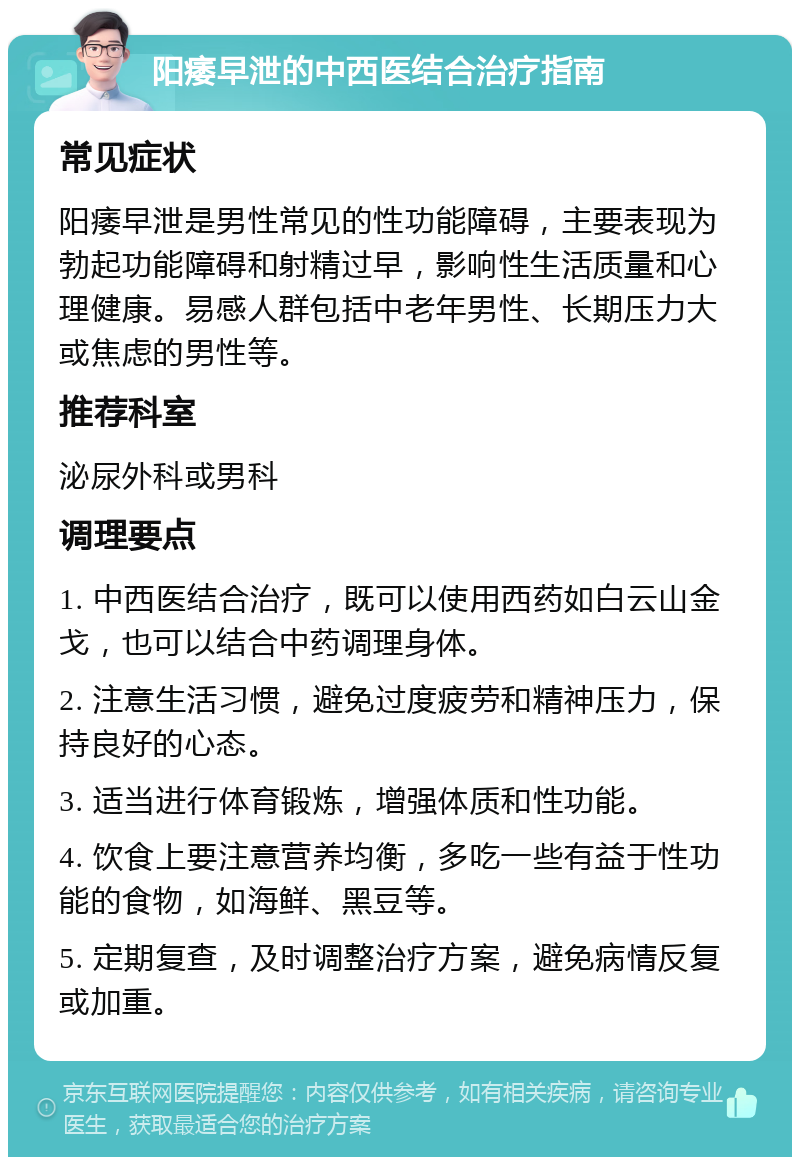 阳痿早泄的中西医结合治疗指南 常见症状 阳痿早泄是男性常见的性功能障碍，主要表现为勃起功能障碍和射精过早，影响性生活质量和心理健康。易感人群包括中老年男性、长期压力大或焦虑的男性等。 推荐科室 泌尿外科或男科 调理要点 1. 中西医结合治疗，既可以使用西药如白云山金戈，也可以结合中药调理身体。 2. 注意生活习惯，避免过度疲劳和精神压力，保持良好的心态。 3. 适当进行体育锻炼，增强体质和性功能。 4. 饮食上要注意营养均衡，多吃一些有益于性功能的食物，如海鲜、黑豆等。 5. 定期复查，及时调整治疗方案，避免病情反复或加重。