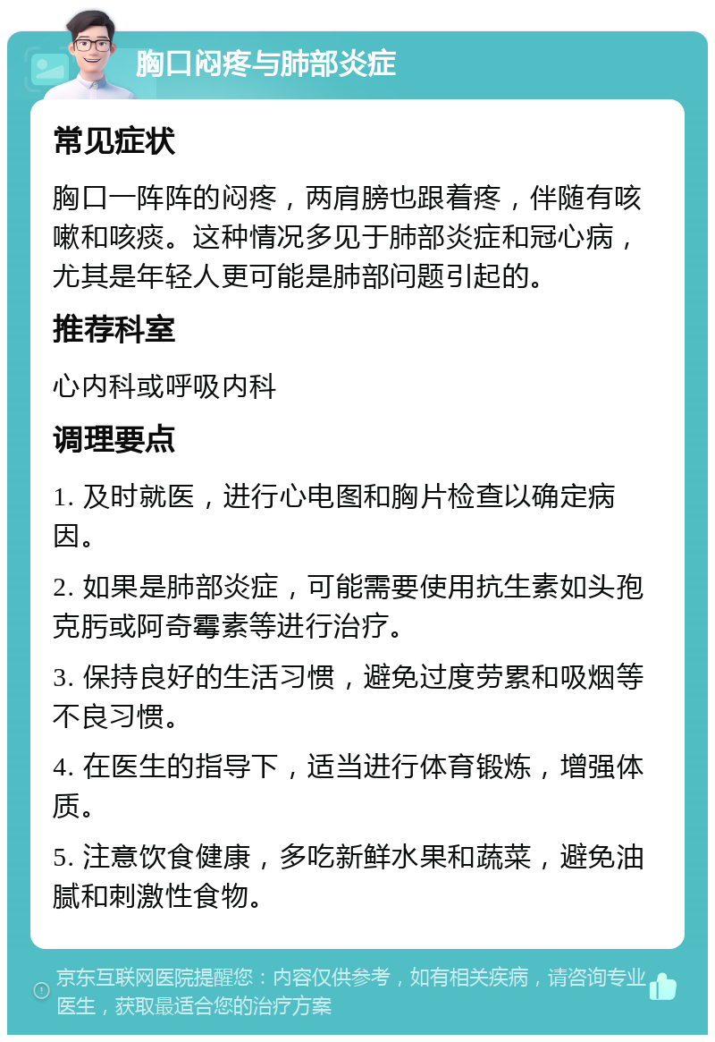 胸口闷疼与肺部炎症 常见症状 胸口一阵阵的闷疼，两肩膀也跟着疼，伴随有咳嗽和咳痰。这种情况多见于肺部炎症和冠心病，尤其是年轻人更可能是肺部问题引起的。 推荐科室 心内科或呼吸内科 调理要点 1. 及时就医，进行心电图和胸片检查以确定病因。 2. 如果是肺部炎症，可能需要使用抗生素如头孢克肟或阿奇霉素等进行治疗。 3. 保持良好的生活习惯，避免过度劳累和吸烟等不良习惯。 4. 在医生的指导下，适当进行体育锻炼，增强体质。 5. 注意饮食健康，多吃新鲜水果和蔬菜，避免油腻和刺激性食物。