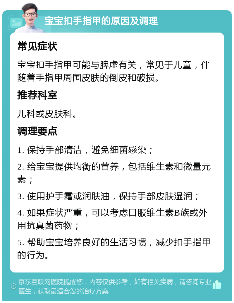 宝宝扣手指甲的原因及调理 常见症状 宝宝扣手指甲可能与脾虚有关，常见于儿童，伴随着手指甲周围皮肤的倒皮和破损。 推荐科室 儿科或皮肤科。 调理要点 1. 保持手部清洁，避免细菌感染； 2. 给宝宝提供均衡的营养，包括维生素和微量元素； 3. 使用护手霜或润肤油，保持手部皮肤湿润； 4. 如果症状严重，可以考虑口服维生素B族或外用抗真菌药物； 5. 帮助宝宝培养良好的生活习惯，减少扣手指甲的行为。