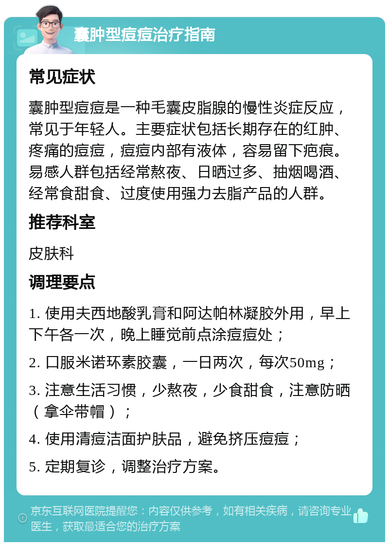 囊肿型痘痘治疗指南 常见症状 囊肿型痘痘是一种毛囊皮脂腺的慢性炎症反应，常见于年轻人。主要症状包括长期存在的红肿、疼痛的痘痘，痘痘内部有液体，容易留下疤痕。易感人群包括经常熬夜、日晒过多、抽烟喝酒、经常食甜食、过度使用强力去脂产品的人群。 推荐科室 皮肤科 调理要点 1. 使用夫西地酸乳膏和阿达帕林凝胶外用，早上下午各一次，晚上睡觉前点涂痘痘处； 2. 口服米诺环素胶囊，一日两次，每次50mg； 3. 注意生活习惯，少熬夜，少食甜食，注意防晒（拿伞带帽）； 4. 使用清痘洁面护肤品，避免挤压痘痘； 5. 定期复诊，调整治疗方案。