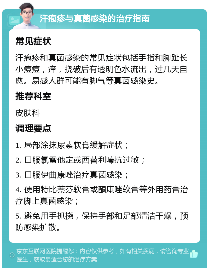 汗疱疹与真菌感染的治疗指南 常见症状 汗疱疹和真菌感染的常见症状包括手指和脚趾长小痘痘，痒，挠破后有透明色水流出，过几天自愈。易感人群可能有脚气等真菌感染史。 推荐科室 皮肤科 调理要点 1. 局部涂抹尿素软膏缓解症状； 2. 口服氯雷他定或西替利嗪抗过敏； 3. 口服伊曲康唑治疗真菌感染； 4. 使用特比萘芬软膏或酮康唑软膏等外用药膏治疗脚上真菌感染； 5. 避免用手抓挠，保持手部和足部清洁干燥，预防感染扩散。