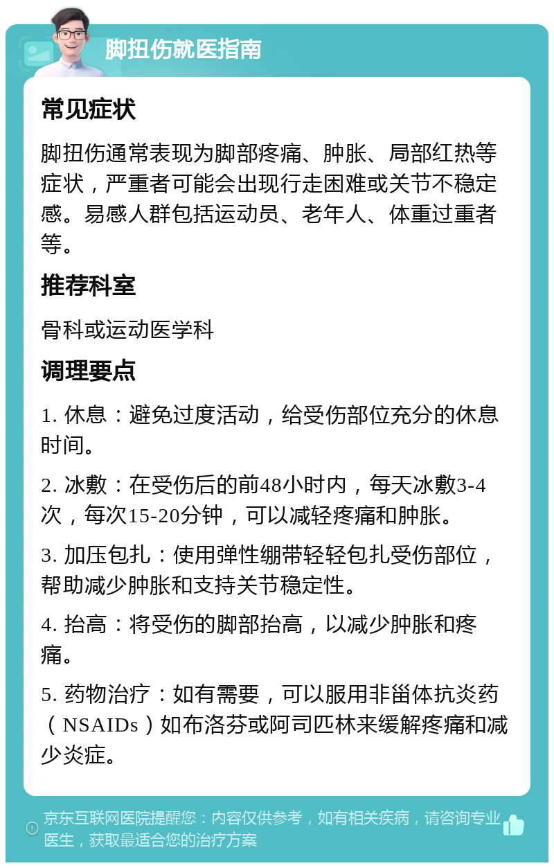 脚扭伤就医指南 常见症状 脚扭伤通常表现为脚部疼痛、肿胀、局部红热等症状，严重者可能会出现行走困难或关节不稳定感。易感人群包括运动员、老年人、体重过重者等。 推荐科室 骨科或运动医学科 调理要点 1. 休息：避免过度活动，给受伤部位充分的休息时间。 2. 冰敷：在受伤后的前48小时内，每天冰敷3-4次，每次15-20分钟，可以减轻疼痛和肿胀。 3. 加压包扎：使用弹性绷带轻轻包扎受伤部位，帮助减少肿胀和支持关节稳定性。 4. 抬高：将受伤的脚部抬高，以减少肿胀和疼痛。 5. 药物治疗：如有需要，可以服用非甾体抗炎药（NSAIDs）如布洛芬或阿司匹林来缓解疼痛和减少炎症。