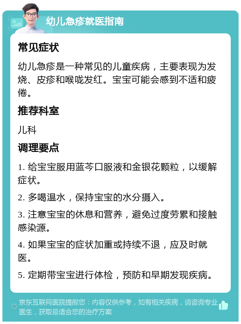 幼儿急疹就医指南 常见症状 幼儿急疹是一种常见的儿童疾病，主要表现为发烧、皮疹和喉咙发红。宝宝可能会感到不适和疲倦。 推荐科室 儿科 调理要点 1. 给宝宝服用蓝芩口服液和金银花颗粒，以缓解症状。 2. 多喝温水，保持宝宝的水分摄入。 3. 注意宝宝的休息和营养，避免过度劳累和接触感染源。 4. 如果宝宝的症状加重或持续不退，应及时就医。 5. 定期带宝宝进行体检，预防和早期发现疾病。