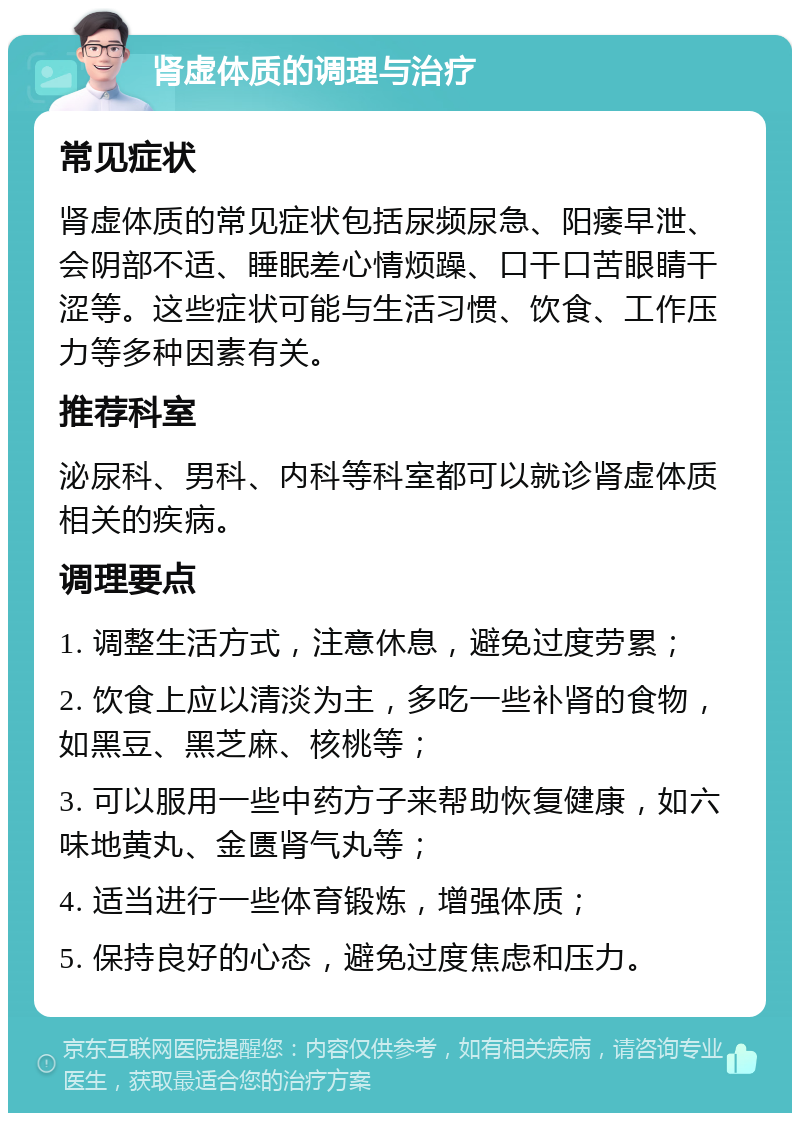 肾虚体质的调理与治疗 常见症状 肾虚体质的常见症状包括尿频尿急、阳痿早泄、会阴部不适、睡眠差心情烦躁、口干口苦眼睛干涩等。这些症状可能与生活习惯、饮食、工作压力等多种因素有关。 推荐科室 泌尿科、男科、内科等科室都可以就诊肾虚体质相关的疾病。 调理要点 1. 调整生活方式，注意休息，避免过度劳累； 2. 饮食上应以清淡为主，多吃一些补肾的食物，如黑豆、黑芝麻、核桃等； 3. 可以服用一些中药方子来帮助恢复健康，如六味地黄丸、金匮肾气丸等； 4. 适当进行一些体育锻炼，增强体质； 5. 保持良好的心态，避免过度焦虑和压力。