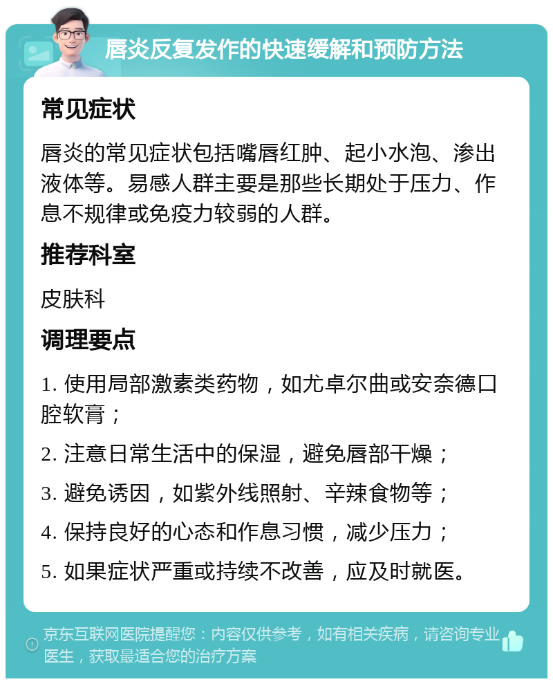 唇炎反复发作的快速缓解和预防方法 常见症状 唇炎的常见症状包括嘴唇红肿、起小水泡、渗出液体等。易感人群主要是那些长期处于压力、作息不规律或免疫力较弱的人群。 推荐科室 皮肤科 调理要点 1. 使用局部激素类药物，如尤卓尔曲或安奈德口腔软膏； 2. 注意日常生活中的保湿，避免唇部干燥； 3. 避免诱因，如紫外线照射、辛辣食物等； 4. 保持良好的心态和作息习惯，减少压力； 5. 如果症状严重或持续不改善，应及时就医。