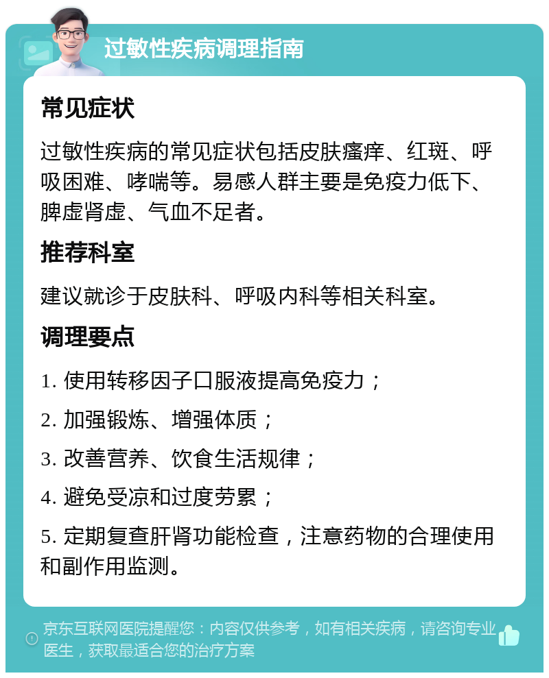 过敏性疾病调理指南 常见症状 过敏性疾病的常见症状包括皮肤瘙痒、红斑、呼吸困难、哮喘等。易感人群主要是免疫力低下、脾虚肾虚、气血不足者。 推荐科室 建议就诊于皮肤科、呼吸内科等相关科室。 调理要点 1. 使用转移因子口服液提高免疫力； 2. 加强锻炼、增强体质； 3. 改善营养、饮食生活规律； 4. 避免受凉和过度劳累； 5. 定期复查肝肾功能检查，注意药物的合理使用和副作用监测。